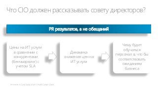 Что CIO должен рассказывать совету директоров?
PR результатов, а не обещаний

Цены на ИТ услуги
в сравнении с
конкурентами
(бенчмаркинг) с
учетом SLA

Динамика
снижения цен на
ИТ услуги

Чему будет
обучаться
персонал в, что бы
соответствовать
ожиданиям
бизнеса

 