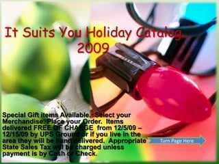 It Suits You Holiday Catalog2009 Special Gift items Available.  Select your Merchandise. Place your Order.  Items delivered FREE OF CHARGE  from 12/5/09 – 12/15/09 by UPS Ground or if you live in the area they will be hand delivered.  Appropriate State Sales Tax will be charged unless payment is by Cash or Check. Turn Page Here 