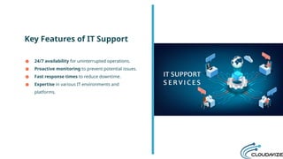 Key Features of IT Support
● 24/7 availability for uninterrupted operations.
● Proactive monitoring to prevent potential issues.
● Fast response times to reduce downtime.
● Expertise in various IT environments and
platforms.
 