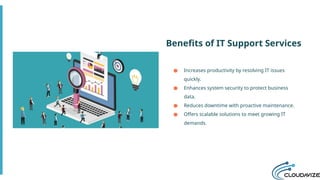 Benefits of IT Support Services
● Increases productivity by resolving IT issues
quickly.
● Enhances system security to protect business
data.
● Reduces downtime with proactive maintenance.
● Offers scalable solutions to meet growing IT
demands.
 