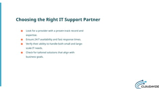 Choosing the Right IT Support Partner
● Look for a provider with a proven track record and
expertise.
● Ensure 24/7 availability and fast response times.
● Verify their ability to handle both small and large-
scale IT needs.
● Check for tailored solutions that align with
business goals.
 