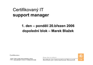 Certifikovaný IT
support manager

   1 d – pondělí 20 bř
   1. den     dělí 20.březen 2006
   dopolední blok – Marek Blažek
      p