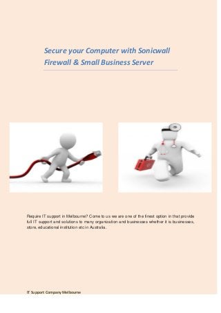 Secure your Computer with Sonicwall
         Firewall & Small Business Server




Require IT support in Melbourne? Come to us we are one of the finest option in that provide
full IT support and solutions to many organization and businesses whether it is businesses,
store, educational institution etc in Australia.




IT Support Company Melbourne
 