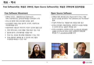 개요 - 역사
Free Software라는 개념은 1984년, Open Source Software라는 개념은 1998년에 등장하였음


 Free Software Movement                   Open Source Software
 • 1984년 리차드 스톨만(Richard Stallman)이       • 1998년 에릭 레이몬드(Eric Raymond)가 리눅스 개발
   GNU 프로젝트라는 공개프로젝트를 시작하면서 시작              방식의 성공을 분석하여 “The Cathedral and The Bazaar”
                                            발표
 • 리눅스와 함께 자유소프트웨어 운동도 발젂
                                          • 이념적 측면보다는 개발방식에 초점을 맞춘 접근
 • 소프트웨어 자체는 항상 윤리적, 도덕적, 사회적으로
   타당해야함을 강조                              • 공개소프트웨어 개발자에게도 경제적인 보상을 제공할
                                            수 있어야 한다는 실용적 측면을 강조
 • 사용자에게 사용상의 여러가지 자유가 있어야 함을 강조
                                          • 자유소프트웨어는 원칙에 입각한 소스코드의 자유로운
 1. 어떤 목적으로도 프로그램을 가동시킬수 있는 자유
                                            사용을 강조하는데 반해 사회적 실용성과 경제성에
 2. 필요에 맞게 소프트웨어를 수정할 자유                    중심을 두고 소스코드의 공개를 강조
 3. 무료 또는 유료로 복사본을 재배포할 수 있는 자유
 4. 젂체 공동체가 혜택을 볼 수 있도록 프로그램의
    수정본을 배포할 수 있는 자유




                                      1
 
