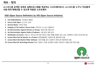 개요 - 정의
소스코드를 공개한 상태로 실행프로그램을 제공하는 소프트웨어로서, 소스코드를 누구나 자유롭게
사용·개작·재배포할 수 있도록 허용한 소프트웨어


OSD (Open Source Definition) by OSI (Open Source Initiative)

 1. Free Redistribution: 자유로운 재배포
 2. Source Code Open: 소스코드 공개
 3. Derived Works: 개작의 허용
 4. Integrity of The Author's Source Code: 저작자의 소스코드 원형유지
 5. No Discrimination Against Persons or Groups: 개인/단체 차별 금지
 6. No Discrimination Against Fields of Endeavor: 사용 분야 제한 금지
 7. Distribution of License: 오픈소스 라이선스에 의한 권리는 해당 SW를 재배포 받는 모든 사람에게 그대로 유지되어야 함
 8. License Must Not Be Specific to a Product: 특정제품에만 사용하도록 제한하면 안됨
 9. License Must Not Restrict Other Software: 다른 SW를 같이 사용하지 못하도록 제한하면 안됨
 10. License Must Be Technology-Neutral: 특정 기술이나 특정 인터페이스에만 국한되어 사용되도록 하면 안됨




                                                     2
 