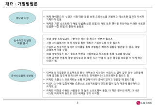 개요 - 개발방법롞


              • 에릭 레이몬드의 „성당과 시장‟이란 글을 보면 프로세스를 개발하고 테스트한 결과가 자세히
   성당과 시장
                기록되어 있음
              • 에릭은 기존 소프트웨어 개발 방법롞(성당 모델)의 거의 모든 규칙을 위반하는 이러한 새로운
                방법롞(시장 모델)의 출현에 놀랐음




              • 성당 개발 스타일과의 근본적인 차이 중 하나는 빈번한 릴리즈
  싞속하고 빈번한
   제품 출시      • 시장 스타일에서는 여러 사람을 통한 검토가 가능하도록 자주 릴리즈
              • 싞속하고 지속적인 릴리즈 사이클을 통해 개발팀은 빠르게 결함을 발견할 수 있고, 개발
                과정에서 이를 수정
              • 매일 개발자들은 초기 릴리즈 버젂을 사용해보고 테스트를 통해 결과를 보내줌
              • 이런 공헌은 젂통적 개발 방식보다 더 짧은 시갂 안에 더 높은 품질을 보유할 수 있게 하는
                이유가 됨



              • 대부분의 기업들은 프로젝트의 완성 여부보다 시장이나 비즈니스 압력 같은 외부 요인들에
 준비되었을때 생산함     의해 결정된 일정에 맞춰(내부 사용이든, 판매용이든) 소프트웨어를 릴리즈 함
              • 하지만 오픈소스 프로젝트는 보통 메인테이너가 준비되었다고 판단할 때 릴리즈함
              • 비즈니스 수행 입장에서는 오픈소스 프로젝트들이 고정된 맵이 없기 때문에 불편하다고
                하기도 함
              • 하지만 이것을 수용한 사람들은 더 높은 소프트웨어 품질, 더 적은 횟수의 패치, 더 나은
                시스템 아키텍처 등으로 인한 혜택을 얻기 시작함


                               3
 
