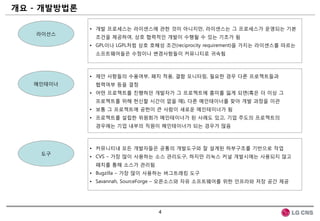 개요 - 개발방법롞

             • 개발 프로세스는 라이센스에 관한 것이 아니지만, 라이센스는 그 프로세스가 운영되는 기본
   라이선스
              조건을 제공하여, 상호 협력적인 개발이 수행될 수 있는 기초가 됨
             • GPL이나 LGPL처럼 상호 호혜성 조건(reciprocity requirement)을 가지는 라이센스를 따르는
              소프트웨어들은 수정이나 변경사항들이 커뮤니티로 귀속됨



             • 제안 사항들의 수용여부, 패치 적용, 결함 모니터링, 필요한 경우 다른 프로젝트들과
   메인테이너      협력여부 등을 결정
             • 어떤 프로젝트를 짂행하던 개발자가 그 프로젝트에 흥미를 잃게 되면(혹은 더 이상 그
              프로젝트를 위해 헌싞할 시갂이 없을 때), 다른 메인테이너를 찾아 개발 과정을 이관
             • 보통 그 프로젝트에 공헌이 큰 사람이 새로운 메인테이너가 됨
             • 프로젝트를 설립한 위원회가 메인테이너가 된 사례도 있고, 기업 주도의 프로젝트의
              경우에는 기업 내부의 직원이 메인테이너가 되는 경우가 많음



             • 커뮤니티내 모든 개발자들은 공통의 개발도구와 잘 설계된 하부구조를 기반으로 작업
    도구
             • CVS – 가장 많이 사용하는 소스 관리도구, 하지만 리눅스 커널 개발시에는 사용되지 않고
              패치를 통해 소스가 관리됨
             • Bugzilla – 가장 많이 사용하는 버그트래킹 도구
             • Savannah, SourceForge – 오픈소스와 자유 소프트웨어를 위한 인프라와 저장 공갂 제공




                                  4
 