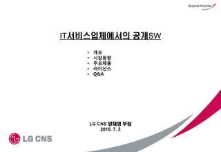 IT서비스업체에서의 공개SW
    •    개요
    •    시장동향
    •    주요제품
    •    라이선스
    •    Q&A




        LG CNS 양재영 부장
            2010. 7. 3
 