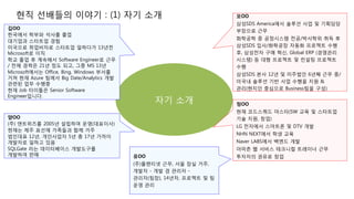 현직 선배들의 이야기 : (1) 자기 소개
자기 소개
김OO
한국에서 학부와 석사를 졸업
대기업과 스타트업 경험
미국으로 취업비자로 스타트업 일하다가 13년전
Microsoft로 이직
학교 졸업 후 계속해서 Software Engineer로 근무
/ 전체 경력은 21년 정도 되고, 그중 MS 13년
Microsoft에서는 Office, Bing, Windows 부서를
거쳐 현재 Azure 팀에서 Big Date/Analytics 개발
관련된 업무 수행중
현재 Job 타이틀은 Senior Software
Engineer입니다.
모OO
삼성SDS America에서 솔루션 사업 및 기획담당
부장으로 근무
화학공학 중 공정시스템 전공/박사학위 취득 후
삼성SDS 입사/화학공장 자동화 프로젝트 수행
후, 삼성전자 구매 혁신, Global ERP (경영관리
시스템) 등 대형 프로젝트 및 컨설팅 프로젝트
수행
삼성SDS 본사 12년 및 미주법인 6년째 근무 중/
미국내 솔루션 기반 사업 수행을 지원 &
관리(현지인 중심으로 Business팀을 구성)
양OO
(주) 앤트위즈를 2005년 설립하여 운영(대표이사)
현재는 제주 표선에 가족들과 함께 거주
법인대표 12년, 개인사업자 5년 총 17년 가까이
개발자로 일하고 있음
SQLGate 라는 데이터베이스 개발도구를
개발하여 판매
정OO
현재 코드스쿼드 마스터(SW 교육 및 스타트업
기술 지원, 창업)
LG 전자에서 스마트폰 및 DTV 개발
NHN NEXT에서 학생 교육
Naver LABS에서 백엔드 개발
아마존 웹 서비스 테크니컬 트레이너 근무
투자자의 권유로 창업유OO
(주)플랜티넷 근무, 서울 잠실 거주,
개발자 - 개발 겸 관리자 -
관리자(팀장), 14년차, 프로젝트 및 팀
운영 관리
 