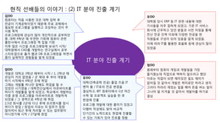 현직 선배들의 이야기 : (2) IT 분야 진출 계기
IT 분야 진출 계기
김OO
컴퓨터는 처음 사용한 것은 대학 입학 후
전공이 기계공학이었기 때문에 주로 과제에서
필요한 프로그램을 실행하고 코딩하는 것이 주
사용 목적
프로그래밍에 관심이 많아 개인적으로 공부하던
중, 대학 4학년 때 우연한 기회에 컴퓨터 관련
출판사에서 프로그래밍 책 집필 기회
이후 많은 시간을 프로그래밍에 보내기 시작/
대학원에서 CAD를 개발하는 연구실에서 공부
스타트업으로 옮겨 웹과 DB 프로그래밍을 하면서
좀더 실제적인 경험들을 쌓게 되었음
모OO
대학원 당시 ERP 등 IT 관련 내용에 대한
기사들을 자주 접하게 되었고, 기존 IT 서비스
회사에 근무하고 있던 분들과 사전 미팅을 통해
전산 전공 인력 이외에 다양한 전공을 한
직원들로 구성이 되어 있음을 알게 되었음.
이에 따라 IT를 활용한 효율화 등에 관심이 많이
있었음
양OO
개발은 대학교 3학년 때부터 시작 / 1, 2학년 때
관심이 거의 없었음 / 군 제대 후 부터 개발을
하기 시작해서 4학년 초에 취업
그때는 개발툴 하나만 잘해도 취업을 할 수
있었던 시기였음 / 대학전산실에서 아르바이트를
하다가 개발툴을 알게 되었고, 학교에서 개발하는
각종 운영 프로그램을 아르바이트로 개발하게
되었음 / 그 경력으로 4학년 때 취업
2,3년 회사를 2군데 다닌 후에 프리랜서를 잠시
하다가 창업 / 창업의 이유는 SI 업무가 점점
많아져서 퇴근 후에 처리할 수 있는 업무량이
아니었기에 시작 / 27살에 창업
정OO
원래부터 컴퓨터 게임과 개발일을 가장
즐거웠는데 직업으로 택하지 않으려고 했던
이유는 직업이 되면 재미있던 일도 재미가
없어질 것 같아서 개발은 취미로만 하려고 생각.
그러다 차라리 재밌는 일을 해야 돈을 버는 일이
그나마 덜 지겨울 것 같아서 개발자를 하기로
결심
유OO
대학(건축공학 전공) 졸업 즈음 IT
벤처 붐 / IT로의 전공 변경을
결심하고, BIT 컴퓨터에서 1년 여간
수학 및 프로젝트 실습을 한 후
현업에 진출
프로그램 개발에 대한 흥미가 있었고
다행히 적성에도 맞아 비교적
단기간의 노력으로도 현업에 진출할
수 있는 기회가 있어 진로를 정함
 