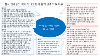 현직 선배들의 이야기 : (3) 현재 삶의 만족도 & 이유
현재 삶 만족 여부
& 그 이유?
김OO
프로그래밍하는 일이 즐겁고 재미있음
프로젝트를 시작하거나 문제가 해결하기 위해
생각하는 과정도 재미있고, 그것을 풀기 위해 다른
사람들과 토론하는 것도 재미있고, 문제를 풀었을 때
느끼는 보람도 즐거움 / 이 즐거움 때문에 지금까지
프로그래밍을 하는 것 같음
개인적으로 이 직업에 큰 불만은 없지만, 굳이 힘든
점을 이야기해야 한다면 시간을 많이 사용해야
한다는 것과 체력도 함께 뒷받침해 주어야 한다는 것
새로운 기술을 배우기 위해 계속 학습하여야 하고,
문제를 해결하기 위해 계속해서 생각해야 함
모OO
일반적으로 특정 회사에 입사하여 공장 중심으로
생활을 한 동기들보다 여러 회사의 다양한
프로젝트를 경험할 수 있었고, 회사의 주요한
프로세스들을 IT 시스템을 통해 배워 나갈 수
있었음
반면에 회사에서 주력하고 있는 회사가 전자
중심으로 대학원 전공과는 일정 부분 거리가
있어 기존 전공 기반의 네트워크 활용 등에는
한계가 있었음
양OO
오전에 아이들을 학교에 보내고, 회사로 출근 /
집과 회사가 아주 가까워 아이들과 보내는
시간이 많음 / 릴리즈 시기만 아니라면 이웃이나
가족과 대부분의 시간을 보냄
첫번째 가족과 시간을 많이 보내서 행복하고 /
두번째는 나의 제품을 만들고 있기 때문에 행복
나의 제품은 언제 어디서든 일할 수 있는
환경이기 때문에 일이 자유를 줌 / 일에 대한
자유를 느끼는 사람은 극히 드물 것임
가끔 지나치게 집중하는 경향이 있긴 하지만
대체적으로 일하는 시간이 행복 / 그리고 제가
생각하는 꿈에 대한 도전 중이기 때문에 하루
하루 꿈에 가까워지고 있다는 사실 또한
행복감을 줌
정OO
매우 만족하고 행복하게 지내고 있음
대학의 다른 전공자들은 대부분 전공을 살리지
못하고 다른 일을 선택하게 되는 경우가 많은데
공부한 내용을 살려 취업을 할 수 있었어 좋았음.
다니던 기업이 연봉도 상대적으로 나쁘지
않았으며 일반적인 직장과는 달리 수평적인
문화에서 상사눈치 안보고 개발할 수 있는 점이
좋았음.
다만 마감일정에 쫓겨서 야근을 할 때가 종종
있고, 원하지 않은 내용을 개발하거나 유지보수
할 때가 있는데 다른 직종도 마찬가지일 것임
다른 직종에 비해 만족도와 자부심이 높은
직종이라고 생각함
유OO
만족하는 이유는 여러 분야(C언어,
자바, 웹, DB 등)의 개발을 접하다
보니 현재 프로젝트 관리하는데 큰
이점으로 작용하여 업무 수행이
비교적 수월하다는 것
물론 다양한 분야의 경험이라는 것이
전제되어야 하겠지만…
 