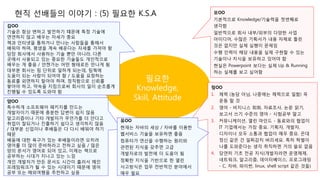 현직 선배들의 이야기 : (5) 필요한 K.S.A
필요한
Knowledge,
Skill, Attitude
김OO
기술은 항상 변하고 발전하기 떄문에 특정 기술에
연연하지 않고 배우는 자세가 중요
책과 인터넷을 통하거나 만나는 사람들을 통해서
배워야 하며, 평생을 계속 배운다는 자세를 가져야 함
당장 회사에서 사용하는 기술 뿐만 아니라, 다른
곳에서 사용되고 있는 중요한 기술들도 개인적으로
배우는 게 좋음 / 언젠가는 어떤 형태로든 만나게 됨
대부분 회사는 팀 단위로 일하게 되는데, 팀웍에
도움이 되는 사람이 되어야 함 / 도움을 요청하는
동료를 외면하지 말아야 하며, 정직함으로 신뢰를
쌓아야 하고, 약속을 지킴으로써 회사의 일이 순조롭게
진행될 수 있도록 도와야 함
모OO
기본적으로 Knowledge/기술력을 첫번째로
생각함
일반적으로 회사 내부/외부의 다양한 사업
아이디어, 수많은 기획서가 내용 자체로 틀린
것은 없지만 실제 실행이 문제임
수행 인력이 해당 내용을 실제 구현할 수 있는
기술이나 지식을 보유하고 있어야 함
현실은 Powerpoint 보다는 실제 Up & Running
하는 실체를 보고 싶어함
양OO
특수하게 소프트웨어 패키지를 만드는
개발자이기 때문에 충분한 답변이 쉽지 않음
알고리즘이나 기타 개발자가 무언가를 더 안다고
취업이 잘되거나 진출하기 쉽다고 생각하지 않음
/ 대부분 신입이나 후배들은 다 다시 배워야 하기
때문
배움에 대한 욕구가 있는 후배들이라면 오히려
영어를 더 많이 준비하라고 전하고 싶음 / 많은
양의 문서가 영어로 되어 있고, 이제는 책으로
공부하는 시대가 지나고 있는 느낌
개인 개발자가 만든 문서도 시간이 흘러서 메인
프레임워크가 될 수 있는 시대이기 때문에 영어
공부 또는 해외여행을 추천하고 싶음
정OO
1. 체력 (농담 아님, 나중에는 체력으로 일함) 꼭
운동 할 것
2. 영어 - 비지니스 회화, 자료조사, 논문 읽기,
보고서 쓰기 수준의 영어 - 시험공부 말고
3. 커뮤니케이션, 열린 마인드 - 동료와의 협업이
IT 기업에서는 가장 중요. 기획자, 개발자,
디자이너 모두 소통과 협업이 매우 중요. 꼰대
정신 같은 건 일찌감치 버리세요. 특히 학벌이
나를 도와준다는 생각 취직하면 거의 쓸모 없음
4. 당연히 기초 전공 지식(개발자라면 운영체제,
네트워크, 알고리즘, 데이터베이스, 프로그래밍
- C, 자바, 파이썬, linux, shell script 같은 것들)
유OO
현재는 자바의 세상 / 자바를 이용한
웹서비스 기술을 보유하면 좋음
컴퓨터가 연산을 수행하는 원리와
관련된 지식을 갖추면 고급
개발자로의 발전에 더 도움이 됨
정확한 지식을 기반으로 한 열린
사고방식은 업무 전반적인 분야에서
매우 필요
 