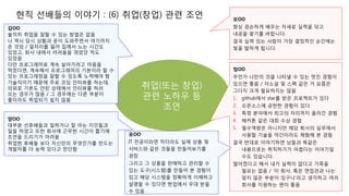 현직 선배들의 이야기 : (6) 취업(창업) 관련 조언
취업(또는 창업)
관련 노하우 등
조언
김OO
솔직히 취업을 잘할 수 있는 방법은 없음
나 역시 당시 상황과 운이 도와주면서 여기까지
온 것임 / 일자리를 잃어 집에서 노는 시간도
있었고, 회사 내에서 어려움을 겪었던 적도
있었음
다만 프로그래머로 계속 살아가려고 마음을
먹었다면, 계속해서 프로그래머의 기본이라 할 수
있는 프로그래밍을 잘할 수 있도록 노력해야 함
기술직이기 때문에 주로 코딩 인터뷰를 하는데,
의외로 기본도 안된 상태에서 인터뷰를 하러
오는 경우가 많음 / 그 경우에는 다른 부분이
좋더라도 취업되기 쉽지 않음
모OO
항상 겸손하게 배우는 자세로 실력을 닦고
내공을 쌓기를 바랍니다.
결국 실력 있는 사람이 가장 결정적인 순간에는
빛을 발하게 됩니다.
양OO
대부분 선후배들과 일하거나 잘 아는 지인들과
일을 하였고 또한 회사에 근무한 시간이 짧기에
조언을 드리기가 어려움
취업한 후배들 보다 자신만의 무엇인가를 만드는
개발자를 더 능력 있다고 판단함
정OO
무언가 나만의 것을 나타낼 수 있는 멋진 경험이
있으면 좋음 / 자소설 및 스펙 같은 거 요즘은
그다지 크게 필요하지는 않음
1. github에서 star를 받은 프로젝트가 있다
2. 오픈소스에 공헌한 경험이 있다.
3. 특정 분야에서 최고의 자리까지 올라간 경험
4. 해카톤 같은 대회 수상 경험
5. 필수역량은 아니지만 해당 회사의 실무에서
사용할 기술을 약간이라도 체험해 본 경험
결국 반대로 이야기하면 남들과 똑같은
내용으로는 취직하기가 어렵다는 이야기일
수도 있습니다.
떨어졌다고 해서 내가 실력이 없다고 기죽을
필요는 없음 / '이 회사, 혹은 면접관과 나는
맞지 않은 부분이 있구나'라고 생각하고 여러
회사를 지원하는 편이 좋음
유OO
IT 전공이라면 작더라도 실제 상품 및
서비스와 같은 것들을 만들어보기를
권장
그리고 그 상품을 판매하고 관리할 수
있는 도구(시스템)를 만들어 본 경험이
있고 해당 시스템을 정확하게 이해하고
설명할 수 있다면 현업에서 우대 받을
수 있음
 