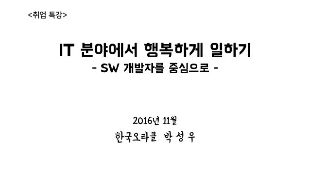 IT 분야에서 행복하게 일하기
- SW 개발자를 중심으로 -
2016년 11월
한국오라클 박 성 우
<취업 특강>
 