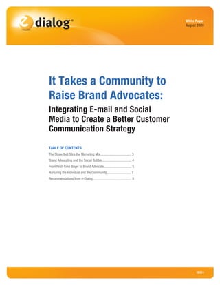 White Paper
                                                                                                             August 2009




                              It Takes a Community to
                              Raise Brand Advocates:
                              Integrating E-mail and Social
                              Media to Create a Better Customer
                              Communication Strategy

                              TABLE OF CONTENTS:
                              The Straw that Stirs the Marketing Mix.................................... 3
                              Brand Advocating and the Social Bubble.................................. 4
                              From First-Time Buyer to Brand Advocate................................ 5
                              Nurturing the Individual and the Community............................ 7
                              Recommendations from e-Dialog............................................. 8




	
© 2009 e-Dialog, Inc. All Rights Reserved.	                                            www.e-Dialog.com	           ED313
                                                                                                                  Page 1
 