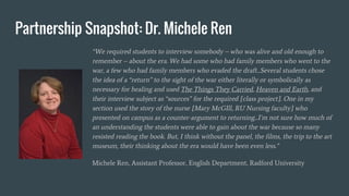 Partnership Snapshot: Dr. Michele Ren
“We required students to interview somebody – who was alive and old enough to
remember – about the era. We had some who had family members who went to the
war, a few who had family members who evaded the draft...Several students chose
the idea of a “return” to the sight of the war either literally or symbolically as
necessary for healing and used The Things They Carried, Heaven and Earth, and
their interview subject as “sources” for the required [class project]. One in my
section used the story of the nurse [Mary McGIll, RU Nursing faculty] who
presented on campus as a counter-argument to returning...I’m not sure how much of
an understanding the students were able to gain about the war because so many
resisted reading the book. But, I think without the panel, the films, the trip to the art
museum, their thinking about the era would have been even less.”
Michele Ren, Assistant Professor, English Department, Radford University
 