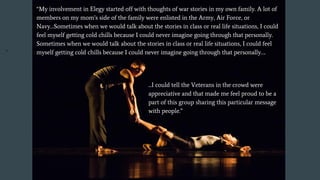 “My involvement in Elegy started off with thoughts of war stories in my own family. A lot of
members on my mom’s side of the family were enlisted in the Army, Air Force, or
Navy…Sometimes when we would talk about the stories in class or real life situations, I could
feel myself getting cold chills because I could never imagine going through that personally.
Sometimes when we would talk about the stories in class or real life situations, I could feel
myself getting cold chills because I could never imagine going through that personally….
...I could tell the Veterans in the crowd were
appreciative and that made me feel proud to be a
part of this group sharing this particular message
with people.”
. “
 