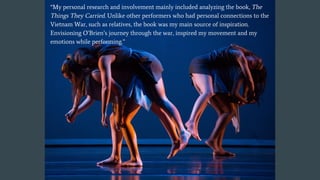 “My personal research and involvement mainly included analyzing the book, The
Things They Carried. Unlike other performers who had personal connections to the
Vietnam War, such as relatives, the book was my main source of inspiration.
Envisioning O’Brien’s journey through the war, inspired my movement and my
emotions while performing.”
 
