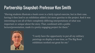 Partnership Snapshot: Professor Ken Smith
“Having students illustrate a book cover is a fairly typical exercise, but in their case,
having it then lead to an exhibition added a lot more gravitas to the project. And it was
interesting to see all of their completely differing interpretations of what was
important or unique about the story. That, combined with a public
lecture/presentation, made it a pretty engaging project for them.”
“I rarely have the opportunity to put all my military
paintings on display at one time, so The Big Read
exhibition worked out great for me.”
 
