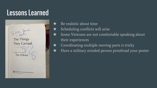Lessons Learned
★ Be realistic about time
★ Scheduling conflicts will arise
★ Some Veterans are not comfortable speaking about
their experiences
★ Coordinating multiple moving parts is tricky
★ Have a military minded person proofread your poster
 