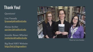 Thank You!
Questions?
Lisa Vassady
ljvassady@radford.edu
Alyssa Archer
aarcher2@radford.edu
Jennifer Resor-Whicker
jrwhicker@radford.edu
Big Read NRV Website:
http://bit.ly/bigreadnrv
Photo by Lora Gordon
 