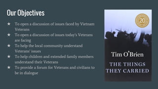 Our Objectives
★ To open a discussion of issues faced by Vietnam
Veterans
★ To open a discussion of issues today’s Veterans
are facing
★ To help the local community understand
Veterans’ issues
★ To help children and extended family members
understand their Veterans
★ To provide a forum for Veterans and civilians to
be in dialogue
 