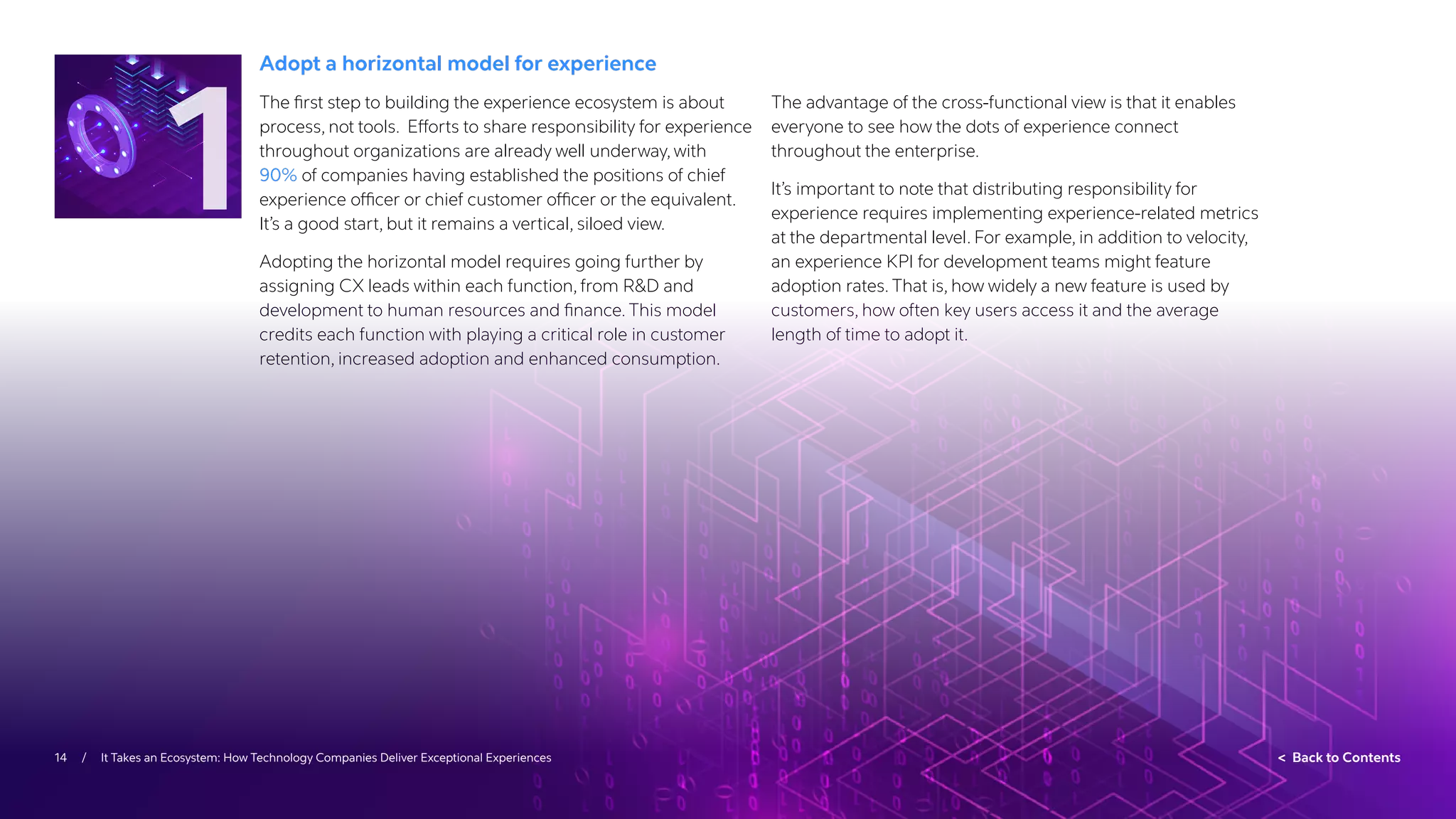 14 / It Takes an Ecosystem: How Technology Companies Deliver Exceptional Experiences  Back to Contents
Adopt a horizontal model for experience
The first step to building the experience ecosystem is about
process, not tools. Efforts to share responsibility for experience
throughout organizations are already well underway, with
90% of companies having established the positions of chief
experience officer or chief customer officer or the equivalent.
It’s a good start, but it remains a vertical, siloed view.
Adopting the horizontal model requires going further by
assigning CX leads within each function, from RD and
development to human resources and finance. This model
credits each function with playing a critical role in customer
retention, increased adoption and enhanced consumption.
The advantage of the cross-functional view is that it enables
everyone to see how the dots of experience connect
throughout the enterprise.
It’s important to note that distributing responsibility for
experience requires implementing experience-related metrics
at the departmental level. For example, in addition to velocity,
an experience KPI for development teams might feature
adoption rates. That is, how widely a new feature is used by
customers, how often key users access it and the average
length of time to adopt it.
1
 