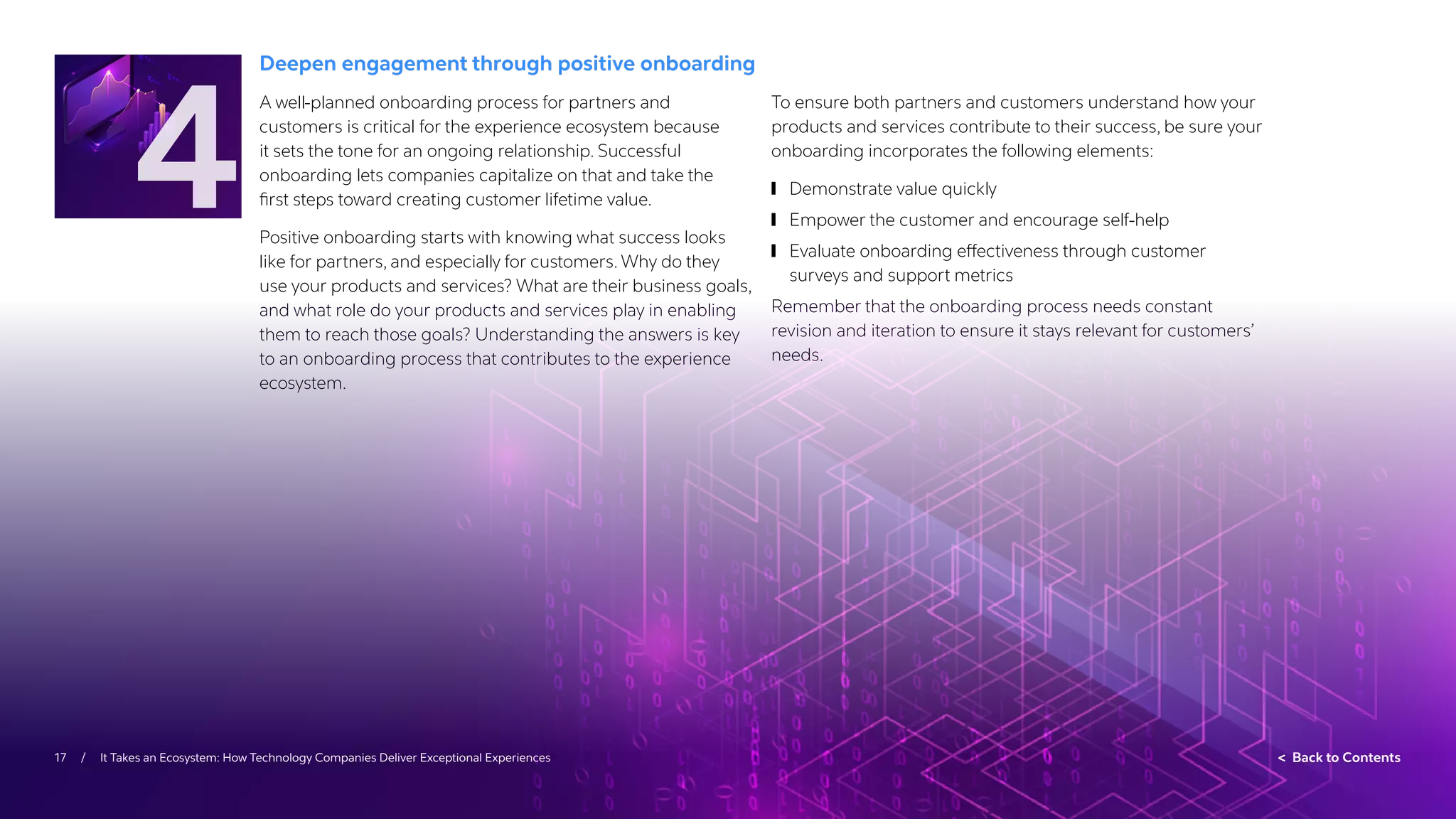 17 / It Takes an Ecosystem: How Technology Companies Deliver Exceptional Experiences  Back to Contents
Deepen engagement through positive onboarding
A well-planned onboarding process for partners and
customers is critical for the experience ecosystem because
it sets the tone for an ongoing relationship. Successful
onboarding lets companies capitalize on that and take the
first steps toward creating customer lifetime value.
Positive onboarding starts with knowing what success looks
like for partners, and especially for customers. Why do they
use your products and services? What are their business goals,
and what role do your products and services play in enabling
them to reach those goals? Understanding the answers is key
to an onboarding process that contributes to the experience
ecosystem.
To ensure both partners and customers understand how your
products and services contribute to their success, be sure your
onboarding incorporates the following elements:
	
❙ Demonstrate value quickly
	
❙ Empower the customer and encourage self-help
	
❙ Evaluate onboarding effectiveness through customer
surveys and support metrics
Remember that the onboarding process needs constant
revision and iteration to ensure it stays relevant for customers’
needs.
4
 