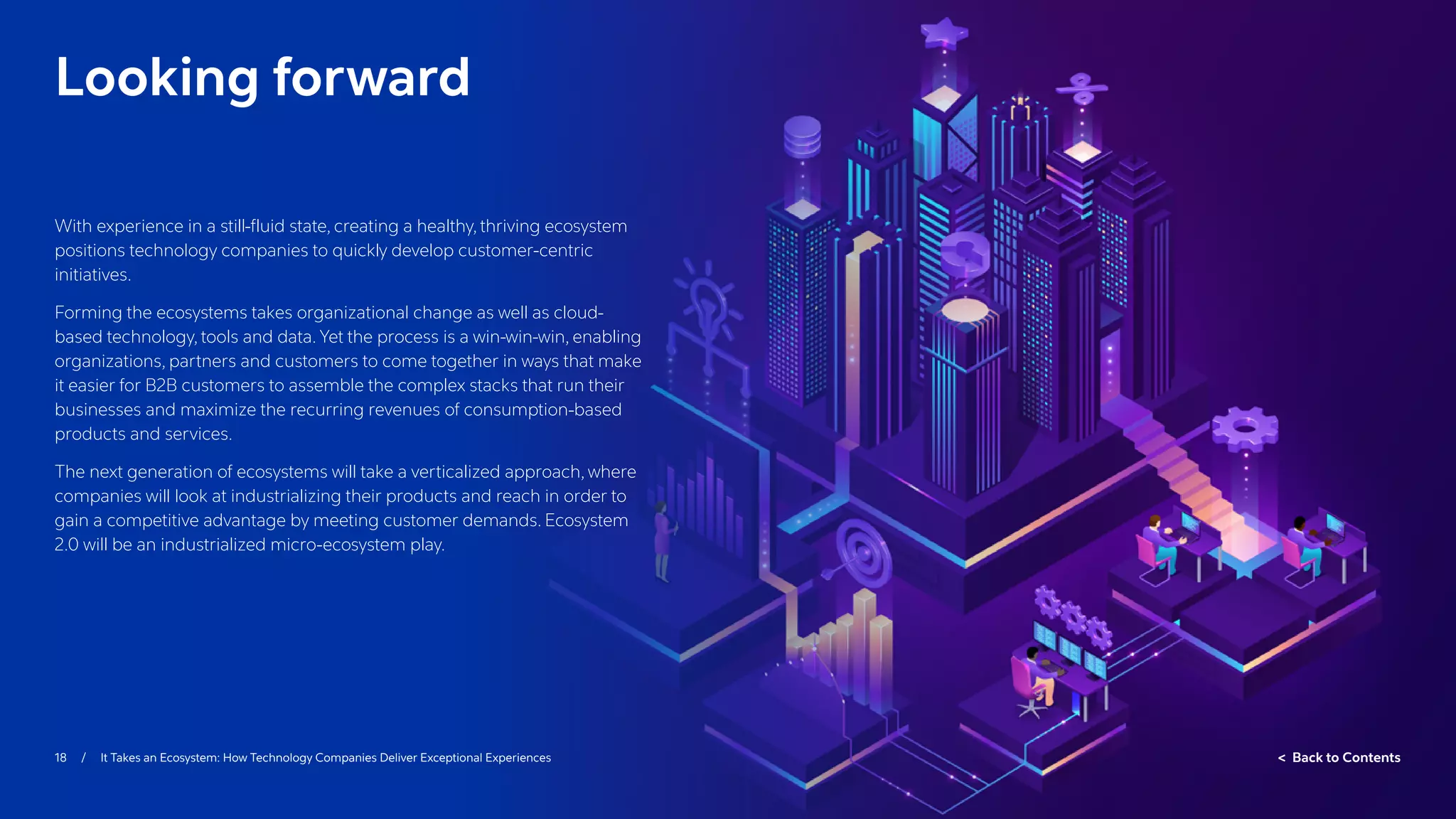 18 / It Takes an Ecosystem: How Technology Companies Deliver Exceptional Experiences  Back to Contents
Looking forward
With experience in a still-fluid state, creating a healthy, thriving ecosystem
positions technology companies to quickly develop customer-centric
initiatives.
Forming the ecosystems takes organizational change as well as cloud-
based technology, tools and data. Yet the process is a win-win-win, enabling
organizations, partners and customers to come together in ways that make
it easier for B2B customers to assemble the complex stacks that run their
businesses and maximize the recurring revenues of consumption-based
products and services.
The next generation of ecosystems will take a verticalized approach, where
companies will look at industrializing their products and reach in order to
gain a competitive advantage by meeting customer demands. Ecosystem
2.0 will be an industrialized micro-ecosystem play.
 