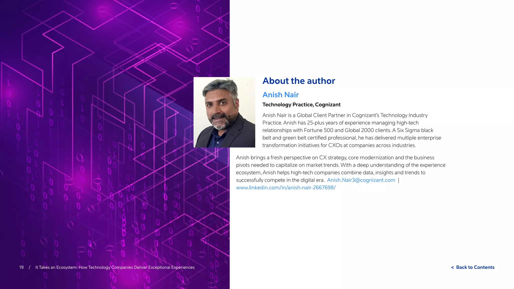 Back to Contents
19 / It Takes an Ecosystem: How Technology Companies Deliver Exceptional Experiences
About the author
Anish Nair
Technology Practice, Cognizant
Anish Nair is a Global Client Partner in Cognizant’s Technology Industry
Practice. Anish has 25-plus years of experience managing high-tech
relationships with Fortune 500 and Global 2000 clients. A Six Sigma black
belt and green belt certified professional, he has delivered multiple enterprise
transformation initiatives for CXOs at companies across industries.
Anish brings a fresh perspective on CX strategy, core modernization and the business
pivots needed to capitalize on market trends. With a deep understanding of the experience
ecosystem, Anish helps high-tech companies combine data, insights and trends to
successfully compete in the digital era. Anish.Nair3@cognizant.com |
www.linkedin.com/in/anish-nair-2667698/
 