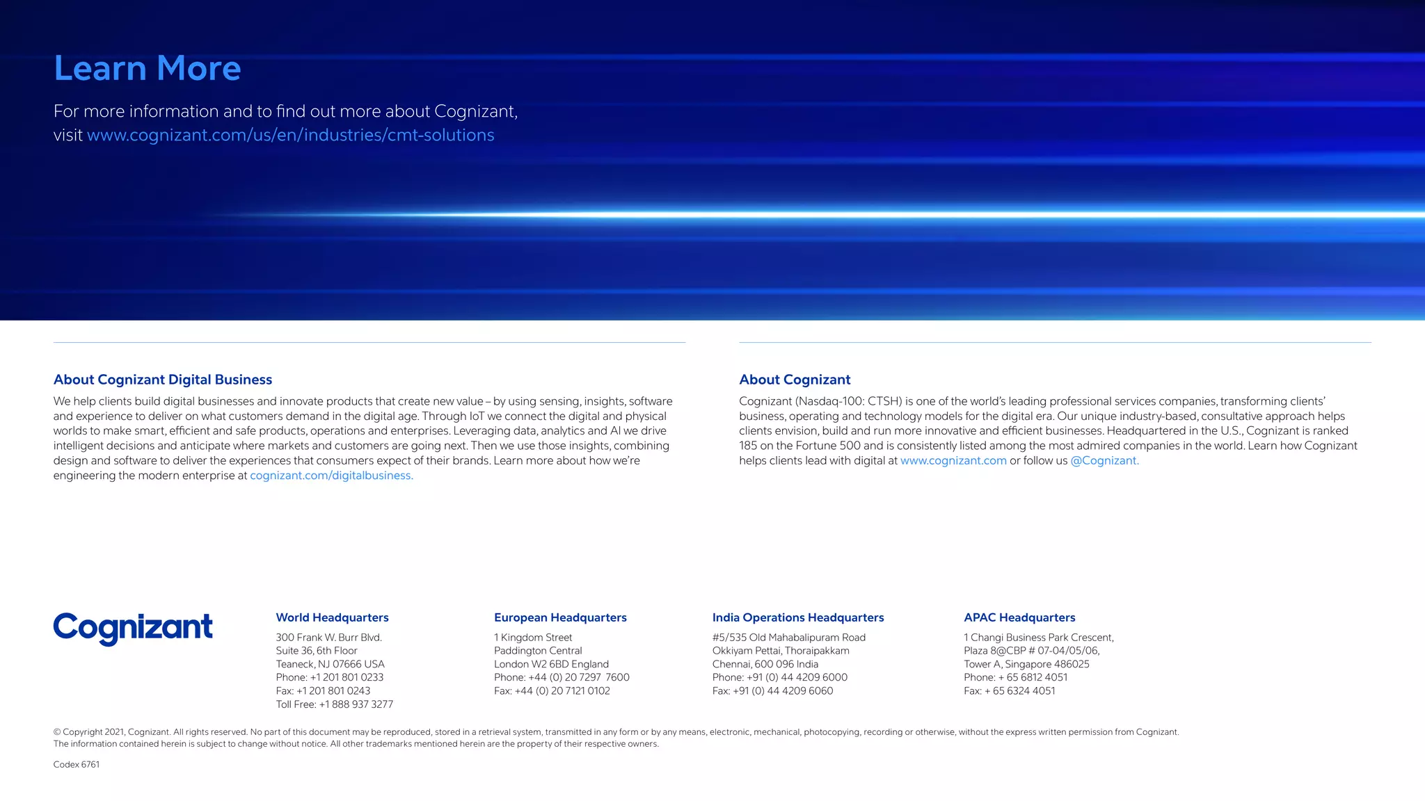 World Headquarters
300 Frank W. Burr Blvd.
Suite 36, 6th Floor
Teaneck, NJ 07666 USA
Phone: +1 201 801 0233
Fax: +1 201 801 0243
Toll Free: +1 888 937 3277
European Headquarters
1 Kingdom Street
Paddington Central
London W2 6BD England
Phone: +44 (0) 20 7297 7600
Fax: +44 (0) 20 7121 0102
India Operations Headquarters
#5/535 Old Mahabalipuram Road
Okkiyam Pettai, Thoraipakkam
Chennai, 600 096 India
Phone: +91 (0) 44 4209 6000
Fax: +91 (0) 44 4209 6060
APAC Headquarters
1 Changi Business Park Crescent,
Plaza 8@CBP # 07-04/05/06,
Tower A, Singapore 486025
Phone: + 65 6812 4051
Fax: + 65 6324 4051
Learn More
For more information and to find out more about Cognizant,
visit www.cognizant.com/us/en/industries/cmt-solutions
About Cognizant Digital Business
We help clients build digital businesses and innovate products that create new value – by using sensing, insights, software
and experience to deliver on what customers demand in the digital age. Through IoT we connect the digital and physical
worlds to make smart, efficient and safe products, operations and enterprises. Leveraging data, analytics and AI we drive
intelligent decisions and anticipate where markets and customers are going next. Then we use those insights, combining
design and software to deliver the experiences that consumers expect of their brands. Learn more about how we’re
engineering the modern enterprise at cognizant.com/digitalbusiness.
About Cognizant
Cognizant (Nasdaq-100: CTSH) is one of the world’s leading professional services companies, transforming clients’
business, operating and technology models for the digital era. Our unique industry-based, consultative approach helps
clients envision, build and run more innovative and efficient businesses. Headquartered in the U.S., Cognizant is ranked
185 on the Fortune 500 and is consistently listed among the most admired companies in the world. Learn how Cognizant
helps clients lead with digital at www.cognizant.com or follow us @Cognizant.
© Copyright 2021, Cognizant. All rights reserved. No part of this document may be reproduced, stored in a retrieval system, transmitted in any form or by any means, electronic, mechanical, photocopying, recording or otherwise, without the express written permission from Cognizant.
The information contained herein is subject to change without notice. All other trademarks mentioned herein are the property of their respective owners.
Codex 6761
 