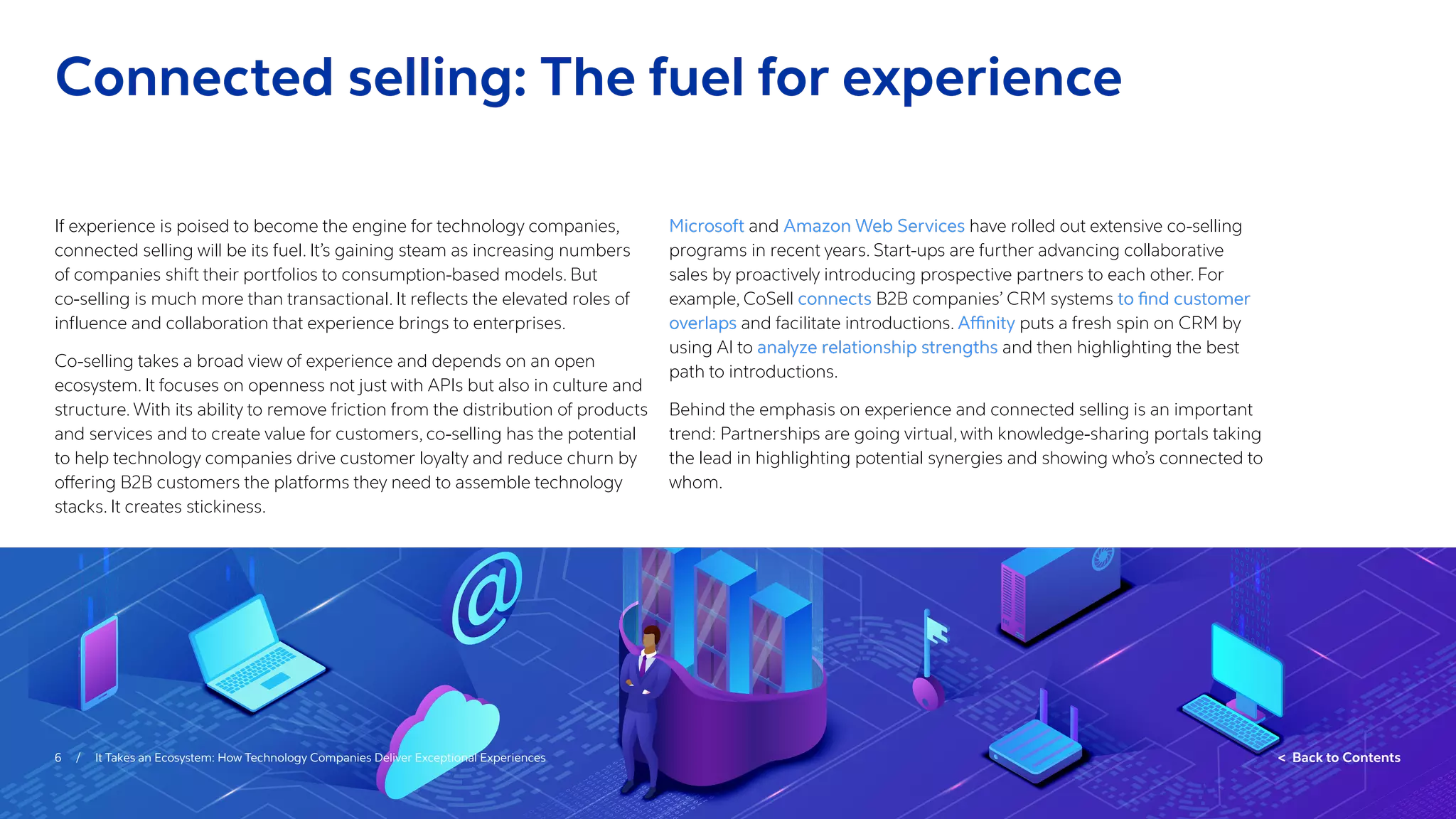6 / It Takes an Ecosystem: How Technology Companies Deliver Exceptional Experiences  Back to Contents
If experience is poised to become the engine for technology companies,
connected selling will be its fuel. It’s gaining steam as increasing numbers
of companies shift their portfolios to consumption-based models. But
co-selling is much more than transactional. It reflects the elevated roles of
influence and collaboration that experience brings to enterprises.
Co-selling takes a broad view of experience and depends on an open
ecosystem. It focuses on openness not just with APIs but also in culture and
structure. With its ability to remove friction from the distribution of products
and services and to create value for customers, co-selling has the potential
to help technology companies drive customer loyalty and reduce churn by
offering B2B customers the platforms they need to assemble technology
stacks. It creates stickiness.
Microsoft and Amazon Web Services have rolled out extensive co-selling
programs in recent years. Start-ups are further advancing collaborative
sales by proactively introducing prospective partners to each other. For
example, CoSell connects B2B companies’ CRM systems to find customer
overlaps and facilitate introductions. Affinity puts a fresh spin on CRM by
using AI to analyze relationship strengths and then highlighting the best
path to introductions.
Behind the emphasis on experience and connected selling is an important
trend: Partnerships are going virtual, with knowledge-sharing portals taking
the lead in highlighting potential synergies and showing who’s connected to
whom.
Connected selling: The fuel for experience
 