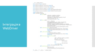 Інтеграція в
WebDriver
 # -*- coding: utf-8 -*-
from selenium import webdriver
from selenium.webdriver.common.by import By
from selenium.webdriver.common.keys import Keys
from selenium.webdriver.support.ui import Select
from selenium.common.exceptions import NoSuchElementException
from selenium.common.exceptions import NoAlertPresentException
import unittest, time, re
class 12(unittest.TestCase):
def setUp(self):
self.driver = webdriver.Firefox()
self.driver.implicitly_wait(30)
self.base_url = "https://www.google.com.ua/"
self.verificationErrors = []
self.accept_next_alert = True
def test_12(self):
driver = self.driver
driver.get(self.base_url + "/?gfe_rd=cr&ei=6Ee-
VvLED8GWwAP475fACg&gws_rd=ssl")
# ERROR: Caught exception [unknown command []]
driver.find_element_by_link_text("Selenium - Web Browser
Automation").click()
driver.find_element_by_link_text("Projects").click()
def is_element_present(self, how, what):
try: self.driver.find_element(by=how, value=what)
except NoSuchElementException as e: return False
return True
def is_alert_present(self):
try: self.driver.switch_to_alert()
except NoAlertPresentException as e: return False
return True
def close_alert_and_get_its_text(self):
try:
alert = self.driver.switch_to_alert()
alert_text = alert.text
if self.accept_next_alert:
alert.accept()
else:
alert.dismiss()
return alert_text
finally: self.accept_next_alert = True
def tearDown(self):
self.driver.quit()
self.assertEqual([], self.verificationErrors)
If __name__ == "__main__": unittest.main()
 