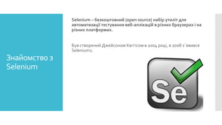 Selenium – безкоштовний (open source) набір утиліт для
автоматизації тестування веб-аплікацій в різних браузерах і на
різних платформах.
Був створений Джейсоном Хаггісом в 2004 році, в 2008 з`явився
Selenium2.
Знайомство з
Selenium
 