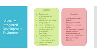 Selenium
Integrated
Development
Environment
Переваги
1. Дуже легко
встановлювати і
видаляти
2. Не потребує досвіду в
програмуванні
3. Може експортувати
тести в формати, які
використовуються
Selenium RC і
WebDriver
4. Має вбудований
модуль виводу
тестових результатів
5. Надає підтримку
розширень
Недоліки
1. Доступний тільки в
Firefox
2. Розроблений для
створення простих
кейсів
3. Не підтримує ітерації і
умовні операції
4. Виконання тестів
повільне в порівнянні з
Selenium RC та
WebDriver
 