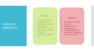 Selenium
WebDriver
Переваги
1. Легше інсталювати,
ніж Selenium RC
2. Звертається напряму
до браузера
3. Не потребує інших
компонентів, таких як
RC Server
4. Швидший, ніж IDE та
RC
Недоліки
1. Інсталяція складніша,
ніж в IDE
2. Потребує знань
програмування
3. Не має вбудованого
механізму генерування
результатів тестів
 