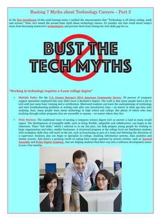 Busting 7 Myths about Technology Careers – Part 2
In the first installment of this myth­busting series, I tackled the misconception that “Technology is all about coding, math
and science.” Now, let’s smack the second basic myth about technology careers. It’s another one that could derail today’s
teens from becoming tomorrow’s technologists and prevent them from closing the tech skills gap for us:
“Working in technology requires a 4­year college degree”
• Multiple Paths:  Per the  U.S. Census Bureau’s 2014 American Community Survey, 59 percent of computer
support specialists employed that year didn’t have a Bachelor’s degree. The truth is that many people land a job in
tech with just some basic training and a certification. Motivated students can learn the underpinnings of technology
and start troubleshooting problems or writing code after one introductory class – no matter at what age they start
studying. Sure, many people learn about technology in high school and college. But plenty of others who start
studying through online programs that are accessible to anyone – no matter where they live.
• Wide Horizon: The traditional route of earning a computer science degree isn’t as narrow a road as many would
expect. The development of intangible skills, such as being flexible, adaptable and collaborative, can begin in the
classroom. These “soft skills,” which I referred to in my last post, can help prepare young people for working in
large organizations and other, smaller businesses. A structured program at the college level can familiarize students
with workplace skills they will need on the job, such as functioning as part of a team and following the directions of
a supervisor. Students also can begin to specialize in college, studying information systems, data analytics and
similar courses. And there’s a growing world of coding boot camps operated by private entities, such as General
Assembly and Prime Digital Academy, that are helping students find their way into a software development career
in just a few months.
 