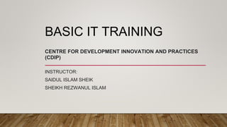 BASIC IT TRAINING
CENTRE FOR DEVELOPMENT INNOVATION AND PRACTICES
(CDIP)
INSTRUCTOR:
SAIDUL ISLAM SHEIK
SHEIKH REZWANUL ISLAM
 