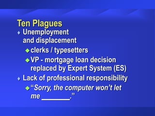 Ten Plagues
 Unemployment
and displacement
clerks / typesetters
VP - mortgage loan decision
replaced by Expert System (ES)
 Lack of professional responsibility
“Sorry, the computer won’t let
me ________.”
 