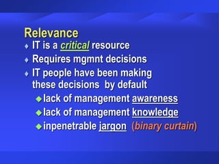 Relevance
 IT is a critical resource
 Requires mgmnt decisions
 IT people have been making
these decisions by default
lack of management awareness
lack of management knowledge
inpenetrable jargon (binary curtain)
 