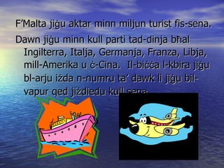 F’Malta ji ġ u aktar minn miljun turist fis-sena. Dawn ji ġ u minn kull parti tad-dinja b ħ al  Ingilterra, Italja, Germanja, Franza, Libja, mill-Amerika u  ċ -Cina.  Il-bi ċċ a l-kbira ji ġ u bl-arju i ż da n-numru ta’ dawk li ji ġ u bil-vapur qed ji ż diedu kull sena 