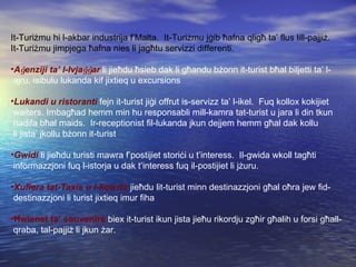 It-Turi ż mu hi l-akbar industrija f’Malta.  It-Turi ż mu j ġ ib  ħ afna qlig ħ  ta’ flus lill-pajji ż . It-Turi ż mu jimpjega  ħ afna nies li jag ħ tu servizzi differenti. A ġ enziji ta’ l-Ivja ġġ ar  li jie ħ du  ħ sieb dak li g ħ andu b ż onn it-turist b ħ al biljetti ta’ l- ajru, isibulu lukanda kif jixtieq u excursions Lukandi u ristoranti  fejn it-turist ji ġ i offrut is-servizz ta’ l-ikel.  Fuq kollox kokijiet waiters. Imbag ħ ad hemm min hu responsabli mill-kamra tat-turist u jara li din tkun nadifa b ħ al maids.  Ir-receptionist fil-lukanda jkun dejjem hemm g ħ al dak kollu li jista’ jkollu b ż onn it-turist Gwidi  li jie ħ du turisti mawra f’postijiet stori ċ i u t’interess.  Il-gwida wkoll tag ħ ti informazzjoni fuq l-istorja u dak t’interess fuq il-postijiet li j ż uru. Xufiera tat-Taxis u l-kow ċ is  jie ħ du lit-turist minn destinazzjoni g ħ al o ħ ra jew fid- destinazzjoni li turist jixtieq imur fiha Ħ wienet ta’ souvenirs  biex it-turist ikun jista jie ħ u rikordju zg ħ ir g ħ alih u forsi g ħ all- qraba, tal-pajji ż  li jkun  ż ar. 