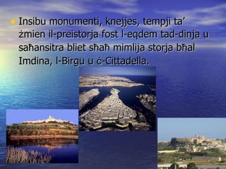 Insibu monumenti, knejjes, tempji ta’  ż mien il-preistorja fost l-eqdem tad-dinja u sa ħ ansitra bliet s ħ a ħ  mimlija storja b ħ al Imdina, l-Birgu u  ċ -Cittadella. 
