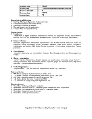 Page 10 of 48 (Final Scheme & Syllabus after senate changes)
Course Code : ITPC29
Course Title : Computer Organization and Architecture
Number of Credits : 4
Prerequisites : ITPC10
Course Type : PC
Course Learning Objectives:
1. Working of Computer Systems & its basic principles
2. Concepts of processor and control design.
3. Concepts of pipelining techniques.
4. Memory hierarchy and its organization.
5. Concept of I/O devices and working.
Course Content:
1. Introduction
Introduction to digital electronics: combinational circuits and sequential circuits. Basic Machine
Principle, Structure and representation of real world data. Subroutine, Branching & Macro facility.
2. Processor Design
Processor Organization, Information representation and Number format, Instruction cycle and
Instruction format, Addressing modes, Arithmetic operation, timed point addition, subtraction,
multiplication and division, ALU design, Parallel processing – Performance consideration, Pipeline
processor.
3. Control Design
Instruction sequencing and Interpretation, Hardware Control design method and Microprogrammed
Control.
4. Memory organization
Memory device characteristic, Random access and serial access memories, Virtual memory –
memory hierarchies, Page replacement policies, Segments, pages and file organization, High speed
memories – cache and associative memory.
5. System Organization
Programmed I/O, DMA and interrupts, I/O processors & CPU – I/O interaction.
Reference Books:
1. M.M. Mano: Computer System Architecture, 3rd
Ed. PHI.
2. J.P. Hayes: Computer Architecture and Organization, 3rd Ed. TMH, 1999.
3. C.W. Gear: Computer organization and Programming, TMH.
4. T.C. Bartee: Digital Computer Fundamental, TMH.
5. A. S. Tanenbaum: Computer System Organization, PHI.
Course outcomes
1. Understand the Computer System concepts.
2. Understand the organization of a computer system in terms of its main components
3. Understand the processor and control design of a computer system.
4. Understand the various types of memory.
5. Understand input/output mechanisms.
 