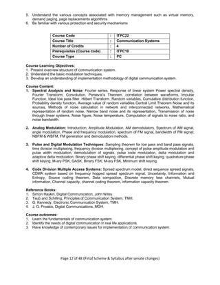 Page 12 of 48 (Final Scheme & Syllabus after senate changes)
5. Understand the various concepts associated with memory management such as virtual memory,
demand paging, page replacements algorithms
6. Be familiar with various protection and security mechanisms
Course Code : ITPC22
Course Title : Communication Systems
Number of Credits : 4
Prerequisites (Course code) : ITPC10
Course Type : PC
Course Learning Objectives:
1. Present overview structure of communication system.
2. Understand the basic modulation techniques.
3. Develop an understanding of implementation methodology of digital communication system.
Course Content:
1. Spectral Analysis and Noise: Fourier series, Response of linear system Power spectral density,
Fourier Transform, Convolution, Parseval’s Theorem, correlation between waveforms, Impulse
Function, Ideal low pass filter. Hilbert Transform. Random variables, Cumulative distribution function,
Probability density function, Average value of random variables Central Limit Theorem Noise and its
sources, Methods of noise calculation in network and interconnected networks, Mathematical
representation of random noise. Narrow band noise and its representation, Transmission of noise
through linear systems, Noise figure, Noise temperature, Computation of signals to noise ratio, and
noise bandwidth.
2. Analog Modulation: Introduction, Amplitude Modulation, AM demodulators, Spectrum of AM signal,
angle modulation, Phase and frequency modulation, spectrum of FM signal, bandwidth of FM signal;
NBFM & WBFM, FM generation and demodulation methods.
3. Pulse and Digital Modulation Techniques: Sampling theorem for low pass and band pass signals,
time division multiplexing, frequency division multiplexing, concept of pulse amplitude modulation and
pulse width modulation, demodulation of signals, pulse code modulation, delta modulation and
adaptive delta modulation. Binary phase shift keying, differential phase shift keying, quadrature phase
shift keying, M-ary PSK, QASK, Binary FSK, M-ary FSK, Minimum shift keying.
4. Code Division Multiple Access Systems: Spread spectrum model, direct sequence spread signals,
CDMA system based on frequency hopped spread spectrum signal, Uncertainty, Information and
Entropy, Source coding theorem, Data compaction, Discrete memory less channels, Mutual
information, Channel capacity, channel coding theorem, information capacity theorem.
Reference Books:
1. Simon Haykin, Digital Communication, John Wiley.
2. Taub and Schilling, Principles of Communication System, TMH.
3. G. Kennedy, Electronic Communication System, TMH.
4. J. G. Proakis, Digital Communications, MGH.
Course outcomes:
1. Learn the fundamentals of communication system.
2. Identify the needs of digital communication in real life applications.
3. Have knowledge of contemporary issues for implementation of communication system.
 