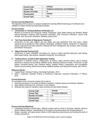 Page 13 of 48 (Final Scheme & Syllabus after senate changes)
Course Code : ITPC24
Course Title : Software Verification and Validation
Number of Credits : 4
Prerequisites : ITPC27
Course Type : PC
Course Learning Objectives:
The objectives of the course is to prepare students for learning different techniques of verification and
validation of object oriented and web based software.
Course Content:
1. Introduction to Testing & Software Verification [1]
Review of Functional and Structural Testing Techniques- Slice Based testing and Mutation Based
testing.Verification methods, SRS document verification, SDD document verification, source code
reviews, User document verification, Software project Audit.
2. Test Case Generation & Regression Testing [1]
Introduction to Use case diagram and use cases, test case generation from Use cases, validity
checking and its guidelines, Data validation Strategies, Database Testing. Introduction to regression
testing, regression test cases selection methods and their management, risk analysis, code coverage
prioritization techniques.
3. Object Oriented Testing [1] [2]
Introduction to object orientation and testing [1], issues in object oriented testing [2], path testing,
state based testing, class testing, integration testing [2], GUI testing [2].
4. Testing metrics, models & Web Application Testing
Introduction to software metrics, categorization of metrics, object oriented metrics used in testing,
elements to measure during testing, software quality attributes prediction models. Introduction to web
testing, functional testing, user interface testing, usability testing, configuration and compatibility
testing, security testing, performance testing, database testing, post deployment testing, web metrics.
Reference Books:
1. Yogesh Singh, Software Testing, Cambridge Publication, 2013.
2. Paul C. Jorgensen, Software Testing- A Craftsman’s Approach, Auerbach Publication, 3rd
Edition,
2012.
Course Outcomes:
On completion of the course the student will be able to:
1. Describe techniques in the areas of software inspection, software testing and software validation.
2. Apply different techniques for verification of the software.
3. Generate test cases for validation object oriented and web based software.
Course Code : ITPC26
Course Title : Computer Networks
Number of Credits : 4
Prerequisites :
Course Type : PC
Course Learning Objectives:
1. Understand computer network basic, different models used for study of computer networks, ability to
identify different designs, understanding of the issues surrounding wired and wireless Networks.
2. Design, calculate, and apply subnet masks to fulfil networking requirements and building the skills of
routing mechanisms.
 