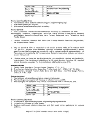 Page 15 of 48 (Final Scheme & Syllabus after senate changes)
Course Code : ITPE20
Course Title : Advanced Java Programming
Number of Credits : 4
Prerequisites : CSIR11, ITPC23
Course Type : PE
Course Learning Objectives:
1. How to interact with a relational database using java programming language.
2. How to write generic java programs.
3. Writing server side programs using java technology.
Course Content:
1. JDBC Architecture, a Relational Database Overview, Processing SQL Statements with JDBC
Establishing a Connection, Connecting with DataSource Objects, Handling SQLExceptions, Retrieving
and Modifying Values from Result Sets, Using Prepared Statements, Using Transactions, Using
RowSet Objects
2. Generics & Collection Framework APIs. Introduction to Design Patterns: the Factory Design Pattern,
the Singleton Design Pattern..
3. Why use Servlets & JSPs: an introduction to web servers & clients, HTML, HTTP Protocol, HTTP
GET and POST requests, HTTP responses. Web App Architecture: high-level overview. A Model-
View-Controller (MVC) overview and example, life cycle of a servlet, request & response objects, Init
Parameters and ServletConfig, JSP init parameters, Context init parameters, attributes and listeners,
session management.
4. Create a simple JSP using “out” and a page directive, JSP expressions, variables, and declarations,
implicit objects, The Lifecycle and initialization of a JSP, other directives. Scriptless JSP: Standard
actions, Expression Language, The EL implicit objects & EL functions, using JSTL.
Reference Books:
1. Dietel & Deitel, Java How to Program, Pearson Education, 10th
Ed., 2015.
2. Bryan Basham, Kathy Sierra, Bert Bates, Head First Servlets & JSPs , O’REILLY, 2nd
Ed., 2008.
3. Eric Freeman , Elisabeth Freeman, Kathy Sierra and Bert Bates, Head First Design Patterns,
O’REILLY, 1st
Ed., 2004.
Course outcomes:
1. Able to interact with a database using java-programming language.
2. Able to write generic programs with the usage of collection framework APIs
3. Able to design a web application using various J2EE constructs such as servlets and JSPs.
Course Code : ITPE22
Course Title : Programming using Python
Number of Credits : 4
Prerequisites : ITPC12, ITPC23
Course Type : PE
Course Learning Objectives:
1. Building robust applications using Python programming language’s features.
2. Understanding the usage of Python libraries.
3. Building multithreaded, platform-independent and GUI based python applications for business
problems.
 