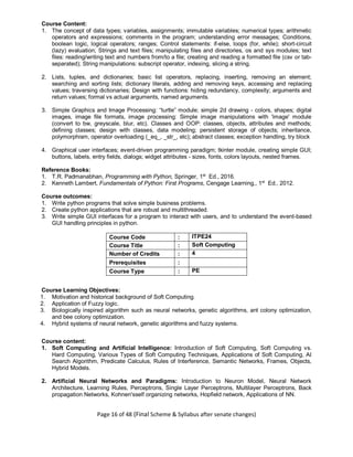 Page 16 of 48 (Final Scheme & Syllabus after senate changes)
Course Content:
1. The concept of data types; variables, assignments; immutable variables; numerical types; arithmetic
operators and expressions; comments in the program; understanding error messages; Conditions,
boolean logic, logical operators; ranges; Control statements: if-else, loops (for, while); short-circuit
(lazy) evaluation; Strings and text files; manipulating files and directories, os and sys modules; text
files: reading/writing text and numbers from/to a file; creating and reading a formatted file (csv or tab-
separated); String manipulations: subscript operator, indexing, slicing a string.
2. Lists, tuples, and dictionaries; basic list operators, replacing, inserting, removing an element;
searching and sorting lists; dictionary literals, adding and removing keys, accessing and replacing
values; traversing dictionaries; Design with functions: hiding redundancy, complexity; arguments and
return values; formal vs actual arguments, named arguments.
3. Simple Graphics and Image Processing: “turtle” module; simple 2d drawing - colors, shapes; digital
images, image file formats, image processing: Simple image manipulations with 'image' module
(convert to bw, greyscale, blur, etc). Classes and OOP: classes, objects, attributes and methods;
defining classes; design with classes, data modeling; persistent storage of objects; inheritance,
polymorphism, operator overloading (_eq_, _str_, etc); abstract classes; exception handling, try block
4. Graphical user interfaces; event-driven programming paradigm; tkinter module, creating simple GUI;
buttons, labels, entry fields, dialogs; widget attributes - sizes, fonts, colors layouts, nested frames.
Reference Books:
1. T.R. Padmanabhan, Programming with Python, Springer, 1st
Ed., 2016.
2. Kenneth Lambert, Fundamentals of Python: First Programs, Cengage Learning,, 1st
Ed., 2012.
Course outcomes:
1. Write python programs that solve simple business problems.
2. Create python applications that are robust and multithreaded.
3. Write simple GUI interfaces for a program to interact with users, and to understand the event-based
GUI handling principles in python.
Course Code : ITPE24
Course Title : Soft Computing
Number of Credits : 4
Prerequisites :
Course Type : PE
Course Learning Objectives:
1. Motivation and historical background of Soft Computing.
2. Application of Fuzzy logic.
3. Biologically inspired algorithm such as neural networks, genetic algorithms, ant colony optimization,
and bee colony optimization.
4. Hybrid systems of neural network, genetic algorithms and fuzzy systems.
Course content:
1. Soft Computing and Artificial Intelligence: Introduction of Soft Computing, Soft Computing vs.
Hard Computing, Various Types of Soft Computing Techniques, Applications of Soft Computing, AI
Search Algorithm, Predicate Calculus, Rules of Interference, Semantic Networks, Frames, Objects,
Hybrid Models.
2. Artificial Neural Networks and Paradigms: Introduction to Neuron Model, Neural Network
Architecture, Learning Rules, Perceptrons, Single Layer Perceptrons, Multilayer Perceptrons, Back
propagation Networks, Kohnen'sself organizing networks, Hopfield network, Applications of NN.
 