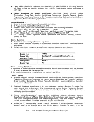 Page 17 of 48 (Final Scheme & Syllabus after senate changes)
3. Fuzzy Logic: Introduction, Fuzzy sets and Fuzzy reasoning, Basic functions on fuzzy sets, relations,
rule based models and linguistic variables, fuzzy controls, Fuzzy decision making, applications of
fuzzy logic.
4. Genetic Algorithms and Swarm Optimizations: Introduction, Genetic Algorithm, Fitness
Computations, Cross Over, Mutation, Evolutionary Programming, Classifier Systems, Genetic
Programming Parse Trees, Variants of GA, Applications, Ant Colony Optimization, Particle Swarm
Optimization, Artificial Bee Colony Optimization.
Suggested Books :-
1. Simon S. Haykin, Neural Networks, Prentice Hall, 2nd edition.
2. B. Yegnanrayana , “Artificial Neural Networks” , PHI.
3. Jacek M. Zurada, Introduction to Artificial Neural Systems, Jaico Publishing House,1994
4. Zimmermann, “Fuzzy Set Theory and its Application”, 3rd
Edition.
5. Jang J.S.R., Sun C.T. and Mizutani E, "Neuro-Fuzzy and Soft computing", Prentice Hall, 1998.
6. Timothy J. Ross, "Fuzzy Logic with Engineering Applications", McGraw Hill, 1997.
7. D.E. Goldberg, "Genetic Algorithms: Search, Optimization and Machine Learning", Addison
Wesley, N.Y, 1989.
Course Outcomes
1. Understand various biologically inspired algorithms.
2. Apply different intelligent algorithms in classification, prediction, optimization, pattern recognition
applications.
3. Design hybrid system incorporating neural network, genetic algorithms, fuzzy systems.
Course Code : ITPE60
Course Title : Stochastic Processes and Queuing Theory
Number of Credits : 4
Prerequisites : MAIR13
Course Type : PE
Course Learning Objectives:
1. It provides an essential base for mathematical modeling which is normally used to solve the problems
of pattern recognition and machine learning.
2. It is used in the research of various science and engineering problem.
Course Content:
1. Random variables, Functions of random variables, joint1y distributed random variables. Expectation,
Expectation of functions of more than one random variable, Covariance and Correlation, Auto and
Cross Correlation, Correlation Co-efficient, Parameter Estimation – Maximum Likelihood Estimation
and Maximum a Posteriori.
2. Stochastic Processes, Classification of stochastic processes, Stationary Random Processes- First
order, second order and nth order, Strict sense stationary process, Ergodic Process, the Bernoulli
process, The Poisson process, Renewal process, Advanced Renewal Theory, Renewal Function,
Alternating Renewal Processes .
3. Markov Chains, Computation of n-step transition probabilities, Chapman-Kolmogorov theorem,
Classification of states of a Markov Chain, Distribution of times between state changes, Irreducible
finite chains with aperiodic states, Birth and Death processes, Pure Birth Process, Pure Death
Process, Non-Birth-Death Processes, Analysis of program execution time..
4. Introduction to Queuing Theory, General Queuing, Components of a queuing system, Deterministic
Queues, (M/M/1):(∞/FIFO)-Single server with infinite capacity, Extension to (M/M/2): (∞/FIFO),
 