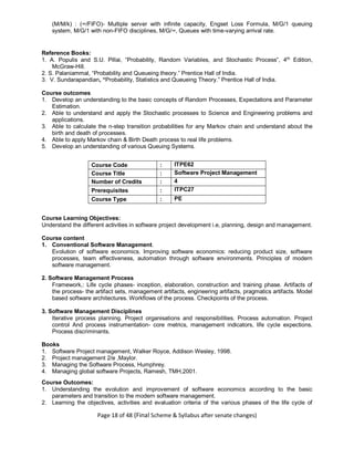 Page 18 of 48 (Final Scheme & Syllabus after senate changes)
(M/M/k) : (∞/FIFO)- Multiple server with infinite capacity, Engset Loss Formula, M/G/1 queuing
system, M/G/1 with non-FIFO disciplines, M/G/∞, Queues with time-varying arrival rate.
Reference Books:
1. A. Populis and S.U. Pillai, “Probability, Random Variables, and Stochastic Process”, 4th
Edition,
McGraw-Hill.
2. S. Palaniammal, “Probability and Queueing theory.” Prentice Hall of India.
3. V. Sundarapandian, “Probability, Statistics and Queueing Theory.” Prentice Hall of India.
Course outcomes
1. Develop an understanding to the basic concepts of Random Processes, Expectations and Parameter
Estimation.
2. Able to understand and apply the Stochastic processes to Science and Engineering problems and
applications.
3. Able to calculate the n-step transition probabilities for any Markov chain and understand about the
birth and death of processes.
4. Able to apply Markov chain & Birth Death process to real life problems.
5. Develop an understanding of various Queuing Systems.
Course Code : ITPE62
Course Title : Software Project Management
Number of Credits : 4
Prerequisites : ITPC27
Course Type : PE
Course Learning Objectives:
Understand the different activities in software project development i.e, planning, design and management.
Course content
1. Conventional Software Management.
Evolution of software economics. Improving software economics: reducing product size, software
processes, team effectiveness, automation through software environments. Principles of modern
software management.
2. Software Management Process
Framework,: Life cycle phases- inception, elaboration, construction and training phase. Artifacts of
the process- the artifact sets, management artifacts, engineering artifacts, pragmatics artifacts. Model
based software architectures. Workflows of the process. Checkpoints of the process.
3. Software Management Disciplines
Iterative process planning. Project organisations and responsibilities. Process automation. Project
control And process instrumentation- core metrics, management indicators, life cycle expections.
Process discriminants.
Books
1. Software Project management, Walker Royce, Addison Wesley, 1998.
2. Project management 2/e ,Maylor.
3. Managing the Software Process, Humphrey.
4. Managing global software Projects, Ramesh, TMH,2001.
Course Outcomes:
1. Understanding the evolution and improvement of software economics according to the basic
parameters and transition to the modern software management.
2. Learning the objectives, activities and evaluation criteria of the various phases of the life cycle of
 